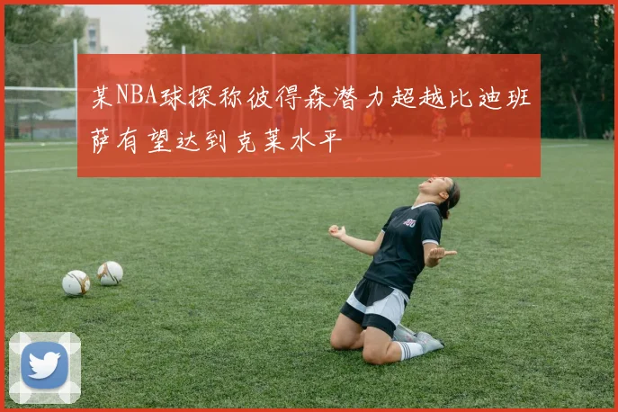 某NBA球探称彼得森潜力超越比迪班萨有望达到克莱水平