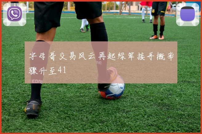 字母哥交易风云再起绿军接手概率骤升至41