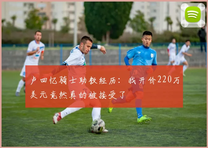 卢回忆骑士助教经历：我开价220万美元竟然真的被接受了