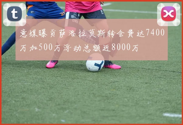 意媒曝贡萨洛拉莫斯转会费达7400万加500万浮动总额近8000万