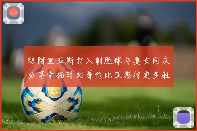 琼阿里亚斯打入制胜球与妻女同庆分享幸福时刻哥伦比亚期待更多胜利