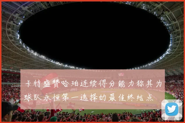 卡特盛赞哈珀连续得分能力称其为球队永恒第一选择的最佳终结点