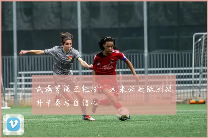 武磊寄语王钰栋：未来必赴欧洲提升节奏与自信心