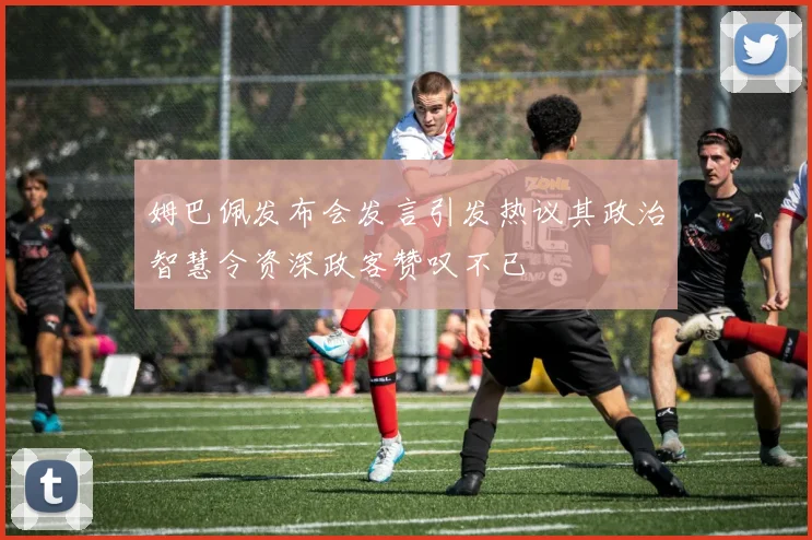姆巴佩发布会发言引发热议其政治智慧令资深政客赞叹不已