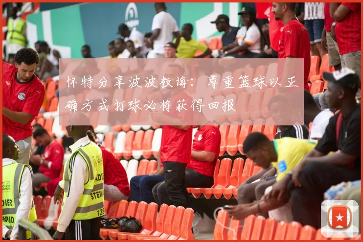 怀特分享波波教诲：尊重篮球以正确方式打球必将获得回报