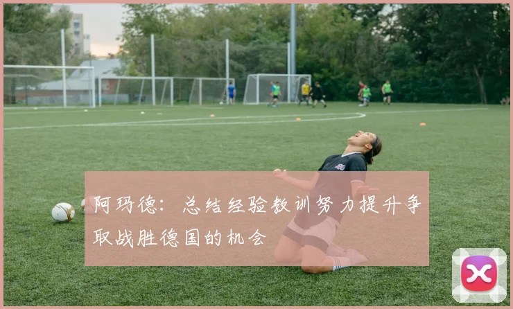 阿玛德：总结经验教训努力提升争取战胜德国的机会
