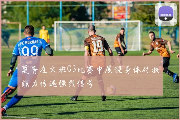 夏普在文班G3比赛中展现身体对抗能力传递强烈信号