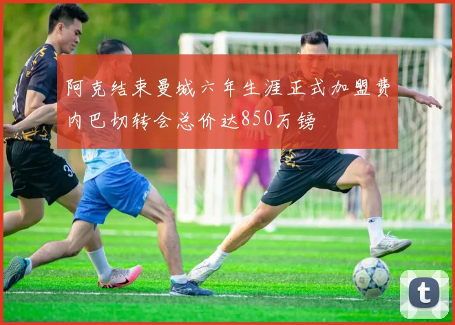 阿克结束曼城六年生涯正式加盟费内巴切转会总价达850万镑
