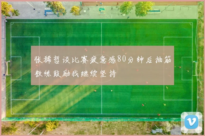 张稀哲谈比赛疲惫感80分钟后抽筋教练鼓励我继续坚持