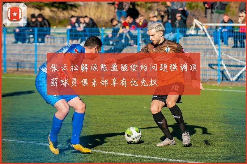 张云松解读陈盈骏续约问题强调顶薪球员俱乐部享有优先权